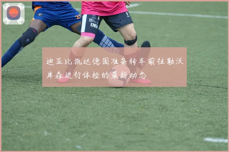 迪亚比抵达德国准备转车前往勒沃库森进行体检的最新动态
