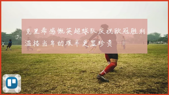 克里希感慨英超球队庆祝欧冠胜利温格当年的艰辛更显珍贵