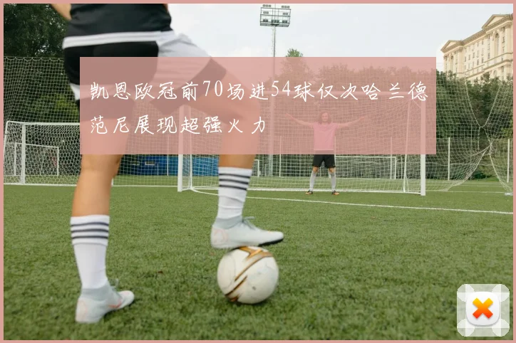 凯恩欧冠前70场进54球仅次哈兰德范尼展现超强火力