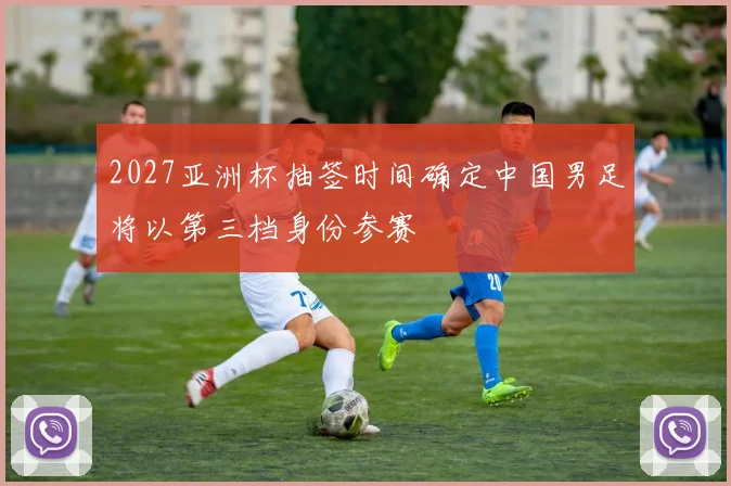 2027亚洲杯抽签时间确定中国男足将以第三档身份参赛