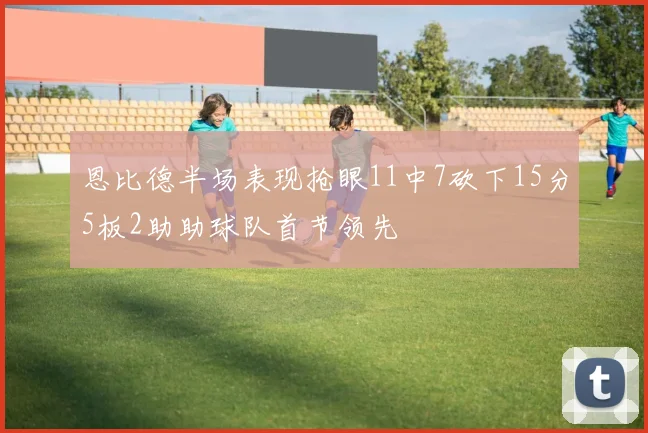 恩比德半场表现抢眼11中7砍下15分5板2助助球队首节领先