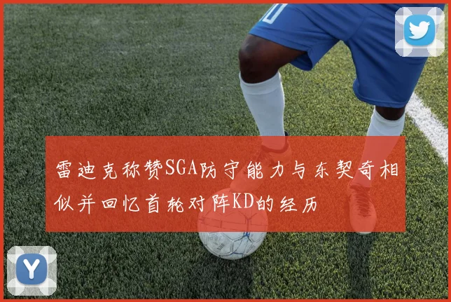 雷迪克称赞SGA防守能力与东契奇相似并回忆首轮对阵KD的经历