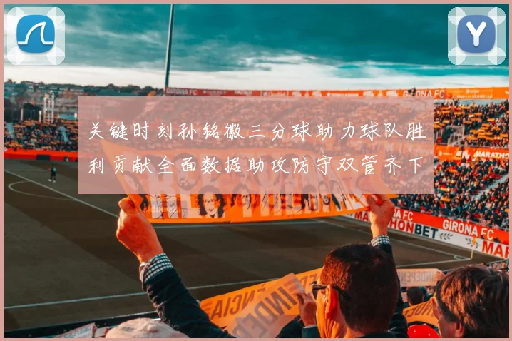 关键时刻孙铭徽三分球助力球队胜利贡献全面数据助攻防守双管齐下