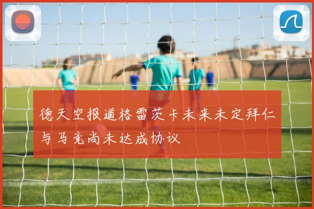 德天空报道格雷茨卡未来未定拜仁与马竞尚未达成协议
