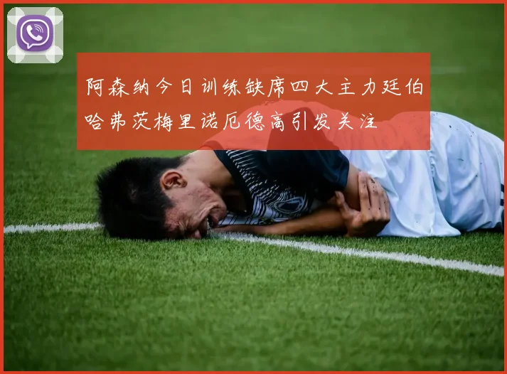 阿森纳今日训练缺席四大主力廷伯哈弗茨梅里诺厄德高引发关注