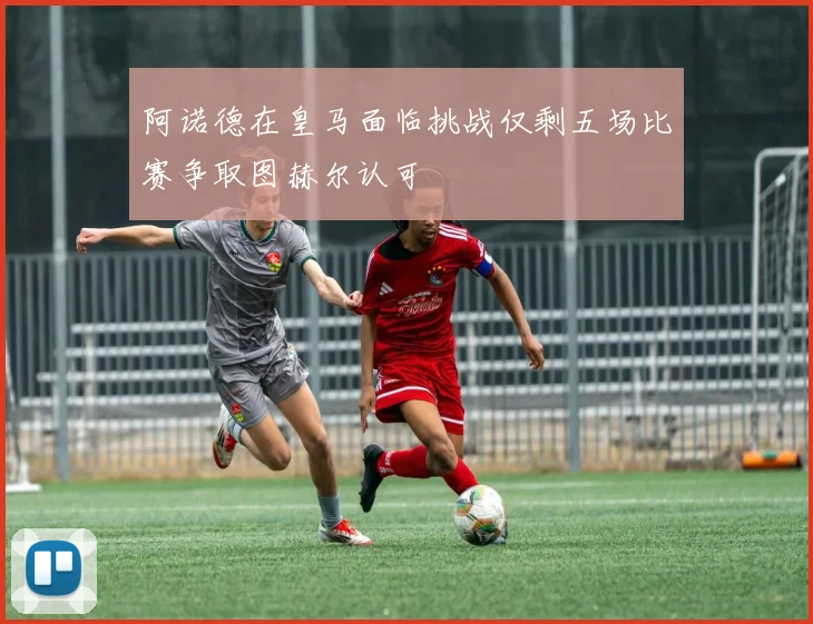 阿诺德在皇马面临挑战仅剩五场比赛争取图赫尔认可