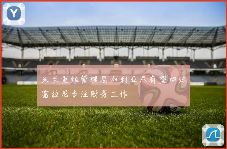 米兰重组管理层加利亚尼有望回归富拉尼专注财务工作
