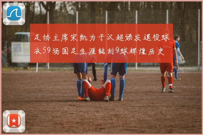 足协主席宋凯为于汉超颁发退役球衣59场国足生涯铭刻9球辉煌历史