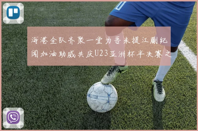 海港全队齐聚一堂为吾米提江蒯纪闻加油助威共庆U23亚洲杯半决赛之夜