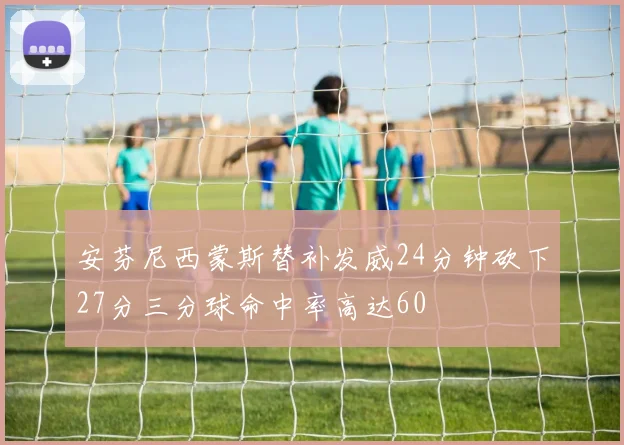 安芬尼西蒙斯替补发威24分钟砍下27分三分球命中率高达60